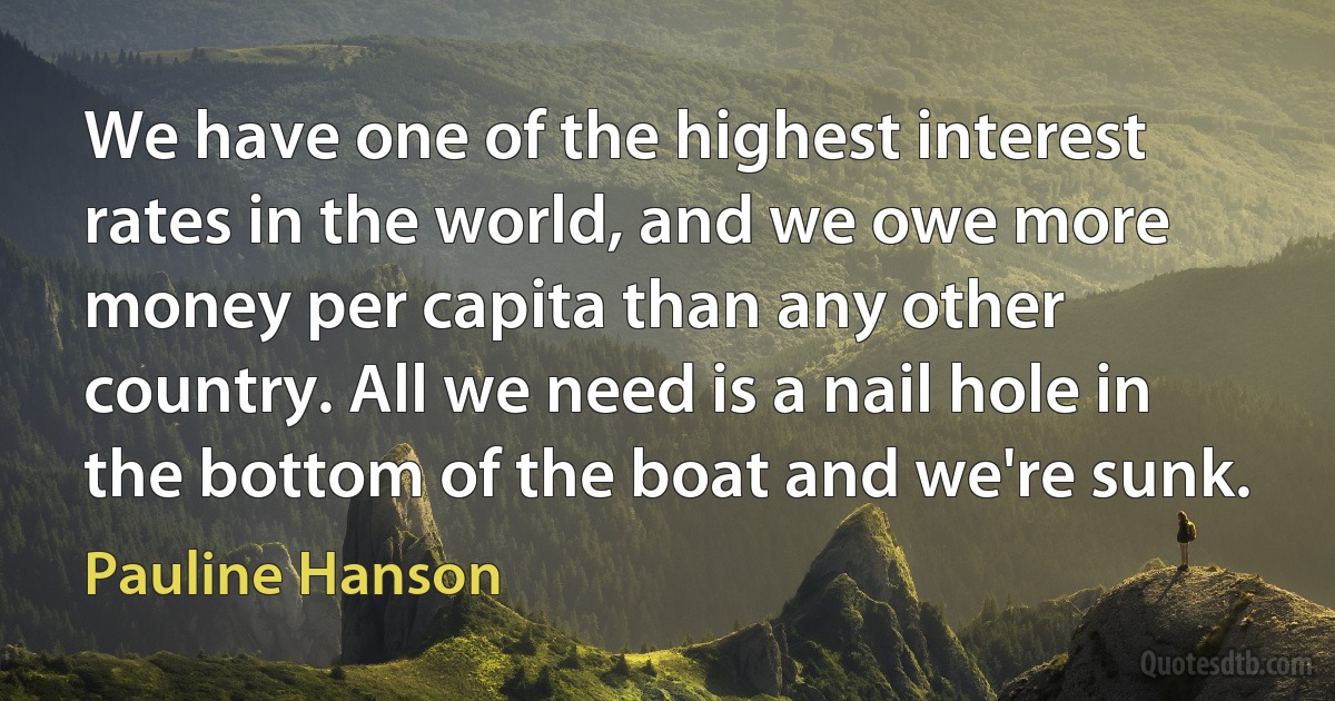 We have one of the highest interest rates in the world, and we owe more money per capita than any other country. All we need is a nail hole in the bottom of the boat and we're sunk. (Pauline Hanson)