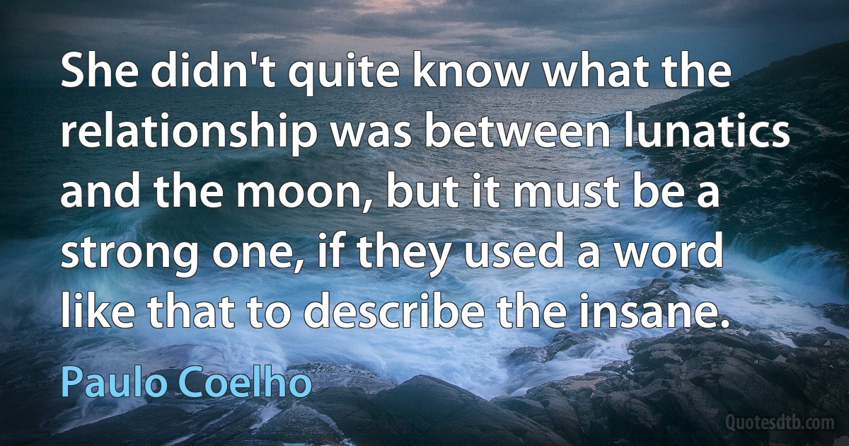 She didn't quite know what the relationship was between lunatics and the moon, but it must be a strong one, if they used a word like that to describe the insane. (Paulo Coelho)