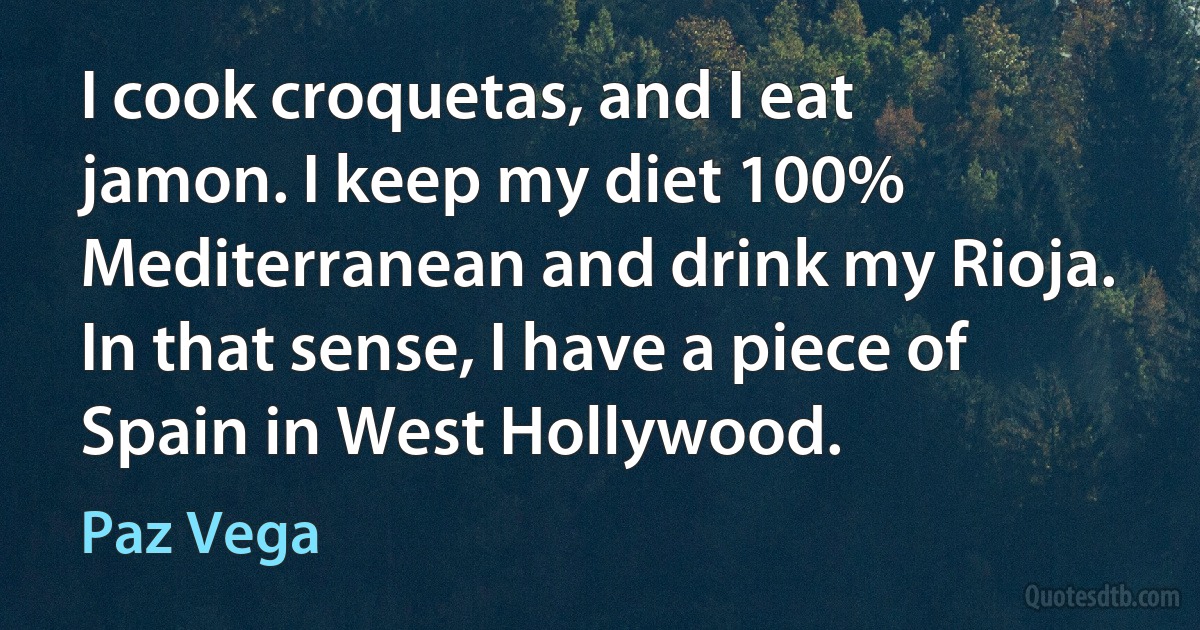 I cook croquetas, and I eat jamon. I keep my diet 100% Mediterranean and drink my Rioja. In that sense, I have a piece of Spain in West Hollywood. (Paz Vega)