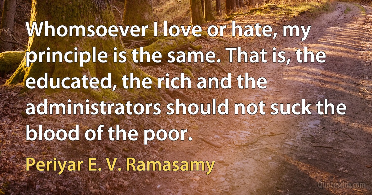 Whomsoever I love or hate, my principle is the same. That is, the educated, the rich and the administrators should not suck the blood of the poor. (Periyar E. V. Ramasamy)