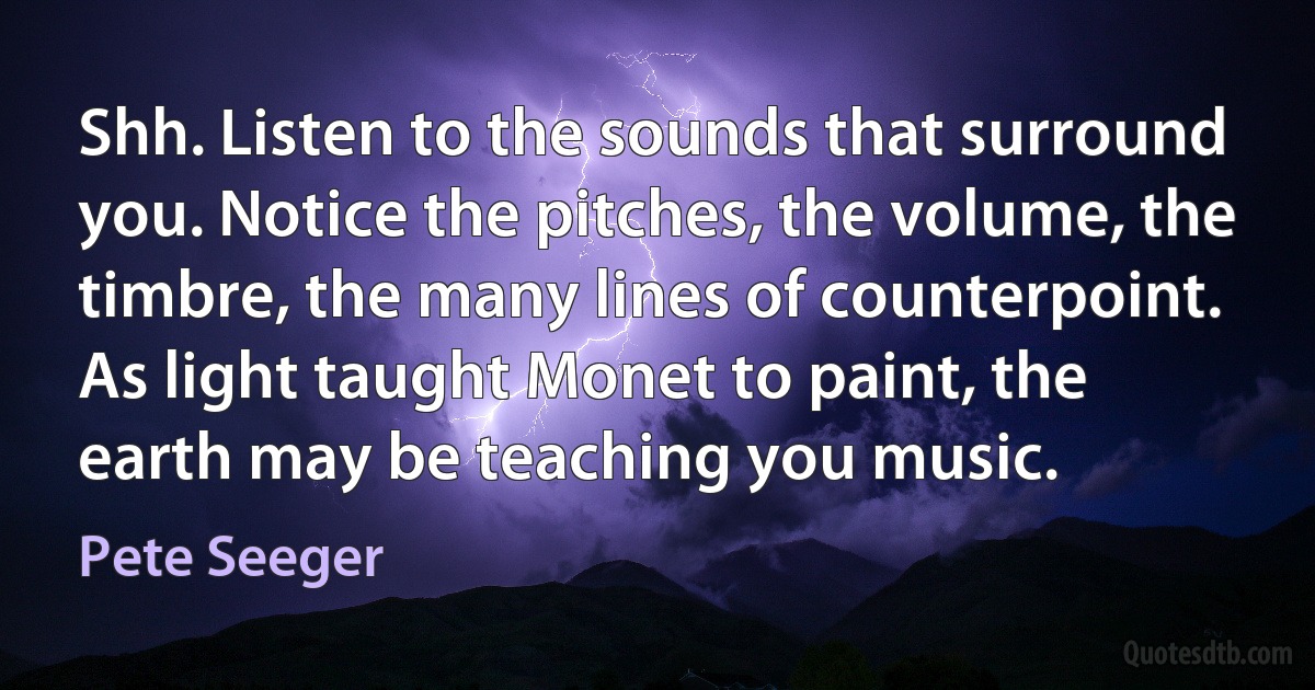 Shh. Listen to the sounds that surround you. Notice the pitches, the volume, the timbre, the many lines of counterpoint. As light taught Monet to paint, the earth may be teaching you music. (Pete Seeger)