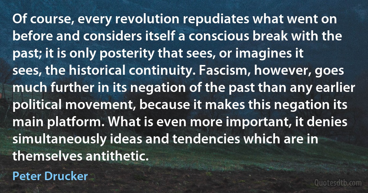 Of course, every revolution repudiates what went on before and considers itself a conscious break with the past; it is only posterity that sees, or imagines it sees, the historical continuity. Fascism, however, goes much further in its negation of the past than any earlier political movement, because it makes this negation its main platform. What is even more important, it denies simultaneously ideas and tendencies which are in themselves antithetic. (Peter Drucker)