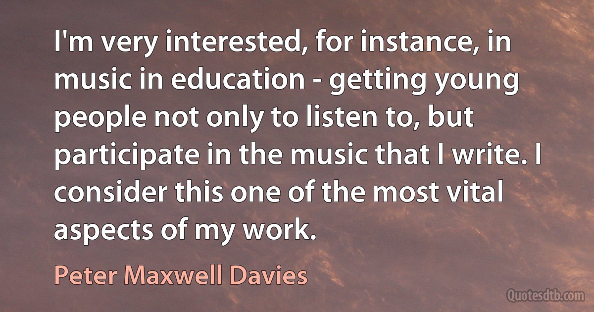 I'm very interested, for instance, in music in education - getting young people not only to listen to, but participate in the music that I write. I consider this one of the most vital aspects of my work. (Peter Maxwell Davies)