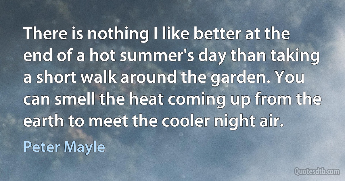 There is nothing I like better at the end of a hot summer's day than taking a short walk around the garden. You can smell the heat coming up from the earth to meet the cooler night air. (Peter Mayle)