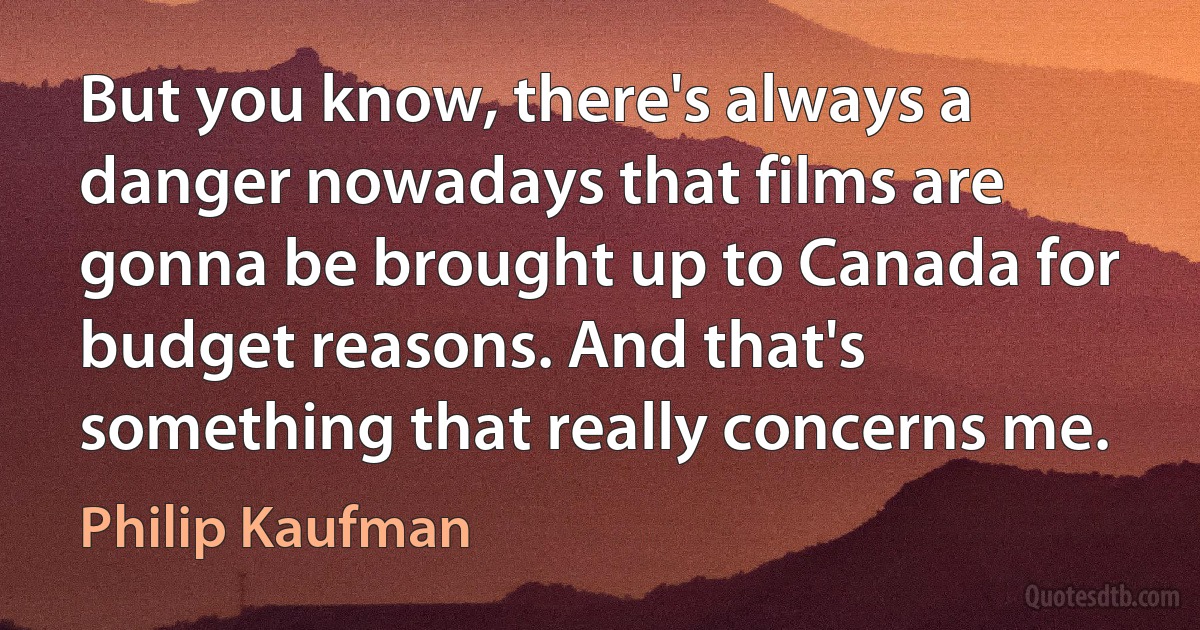 But you know, there's always a danger nowadays that films are gonna be brought up to Canada for budget reasons. And that's something that really concerns me. (Philip Kaufman)