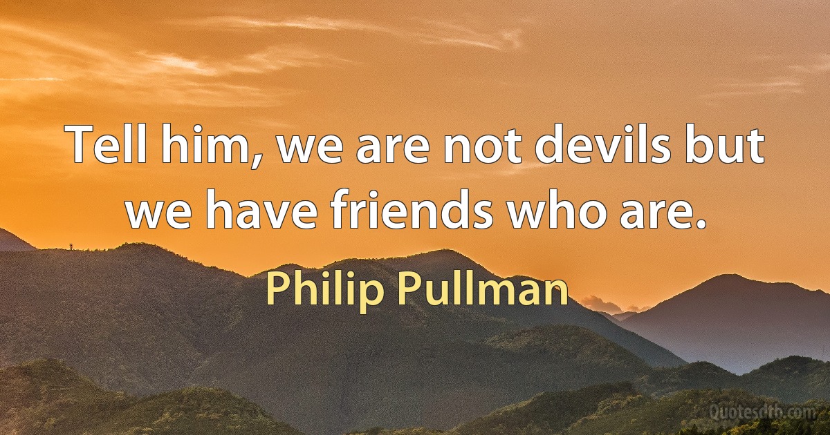 Tell him, we are not devils but we have friends who are. (Philip Pullman)