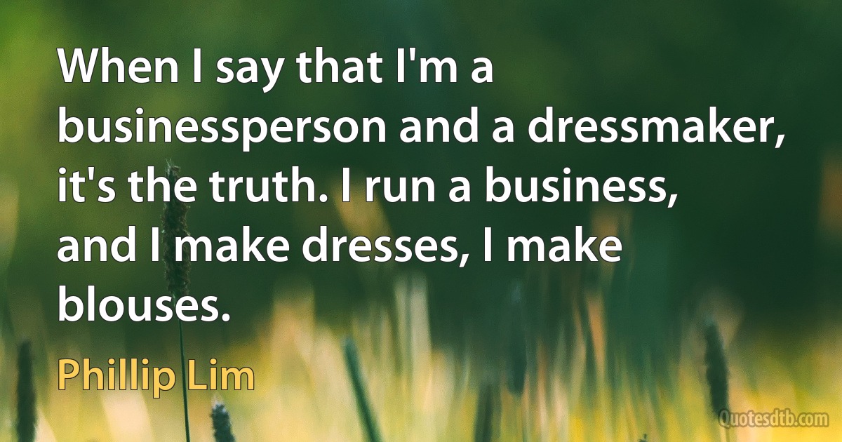 When I say that I'm a businessperson and a dressmaker, it's the truth. I run a business, and I make dresses, I make blouses. (Phillip Lim)