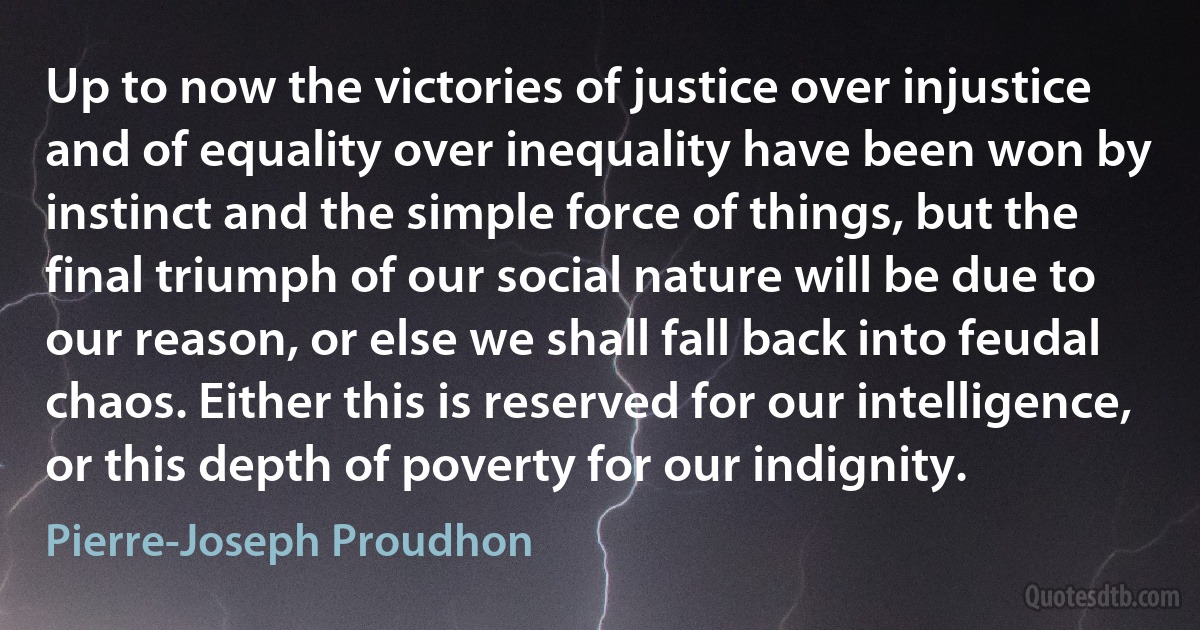 Up to now the victories of justice over injustice and of equality over inequality have been won by instinct and the simple force of things, but the final triumph of our social nature will be due to our reason, or else we shall fall back into feudal chaos. Either this is reserved for our intelligence, or this depth of poverty for our indignity. (Pierre-Joseph Proudhon)