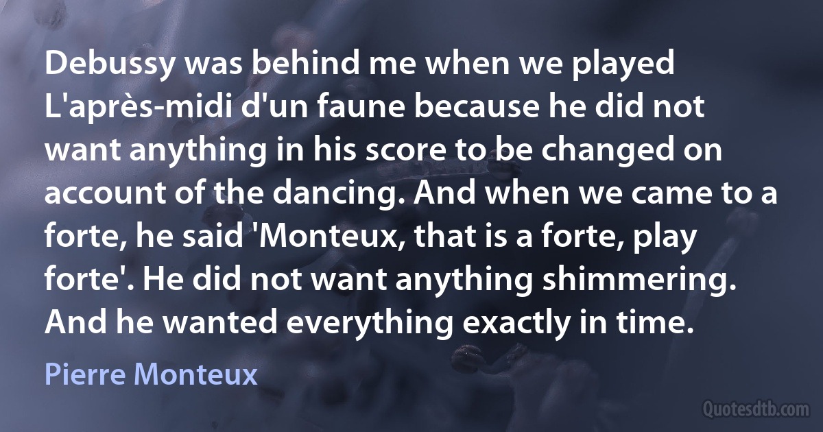 Debussy was behind me when we played L'après-midi d'un faune because he did not want anything in his score to be changed on account of the dancing. And when we came to a forte, he said 'Monteux, that is a forte, play forte'. He did not want anything shimmering. And he wanted everything exactly in time. (Pierre Monteux)