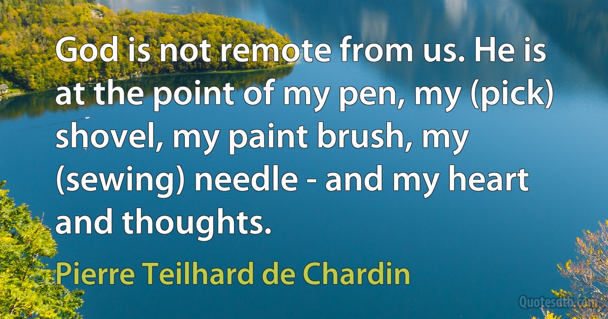 God is not remote from us. He is at the point of my pen, my (pick) shovel, my paint brush, my (sewing) needle - and my heart and thoughts. (Pierre Teilhard de Chardin)