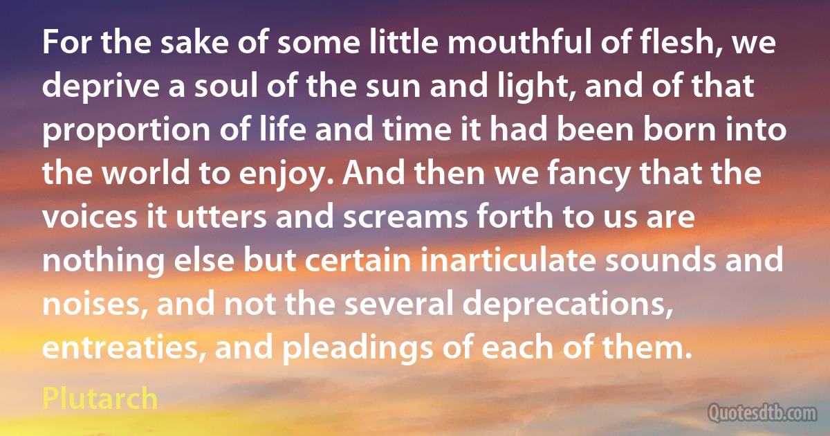 For the sake of some little mouthful of flesh, we deprive a soul of the sun and light, and of that proportion of life and time it had been born into the world to enjoy. And then we fancy that the voices it utters and screams forth to us are nothing else but certain inarticulate sounds and noises, and not the several deprecations, entreaties, and pleadings of each of them. (Plutarch)