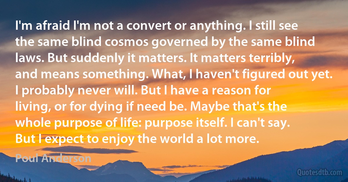 I'm afraid I'm not a convert or anything. I still see the same blind cosmos governed by the same blind laws. But suddenly it matters. It matters terribly, and means something. What, I haven't figured out yet. I probably never will. But I have a reason for living, or for dying if need be. Maybe that's the whole purpose of life: purpose itself. I can't say. But I expect to enjoy the world a lot more. (Poul Anderson)