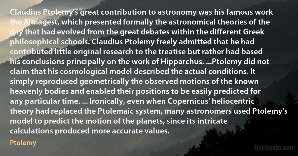 Claudius Ptolemy's great contribution to astronomy was his famous work the Almagest, which presented formally the astronomical theories of the day that had evolved from the great debates within the different Greek philosophical schools. Claudius Ptolemy freely admitted that he had contributed little original research to the treatise but rather had based his conclusions principally on the work of Hipparchus. ...Ptolemy did not claim that his cosmological model described the actual conditions. It simply reproduced geometrically the observed motions of the known heavenly bodies and enabled their positions to be easily predicted for any particular time. ... Ironically, even when Copernicus' heliocentric theory had replaced the Ptolemaic system, many astronomers used Ptolemy's model to predict the motion of the planets, since its intricate calculations produced more accurate values. (Ptolemy)