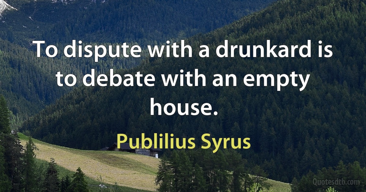 To dispute with a drunkard is to debate with an empty house. (Publilius Syrus)