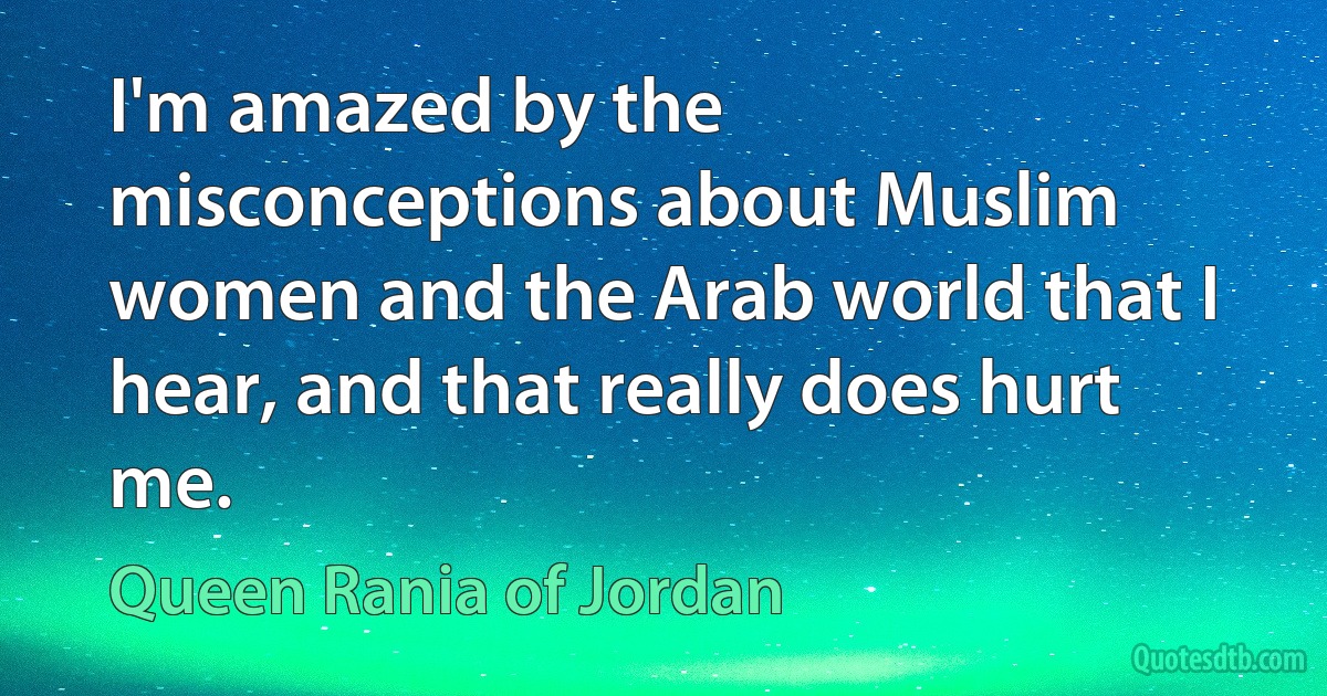 I'm amazed by the misconceptions about Muslim women and the Arab world that I hear, and that really does hurt me. (Queen Rania of Jordan)