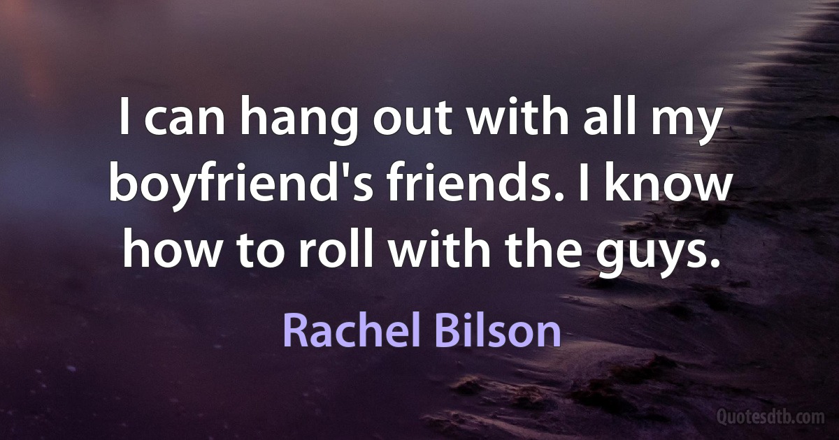 I can hang out with all my boyfriend's friends. I know how to roll with the guys. (Rachel Bilson)