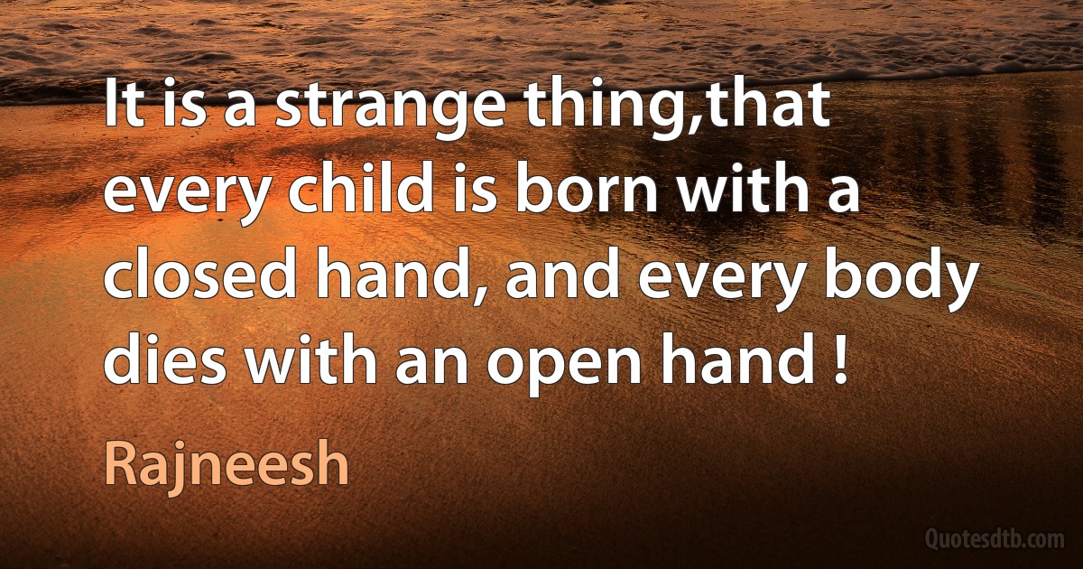 It is a strange thing,that every child is born with a closed hand, and every body dies with an open hand ! (Rajneesh)