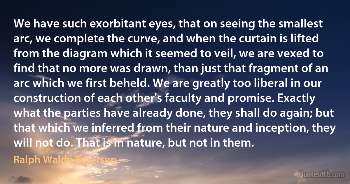 We have such exorbitant eyes, that on seeing the smallest arc, we complete the curve, and when the curtain is lifted from the diagram which it seemed to veil, we are vexed to find that no more was drawn, than just that fragment of an arc which we first beheld. We are greatly too liberal in our construction of each other's faculty and promise. Exactly what the parties have already done, they shall do again; but that which we inferred from their nature and inception, they will not do. That is in nature, but not in them. (Ralph Waldo Emerson)