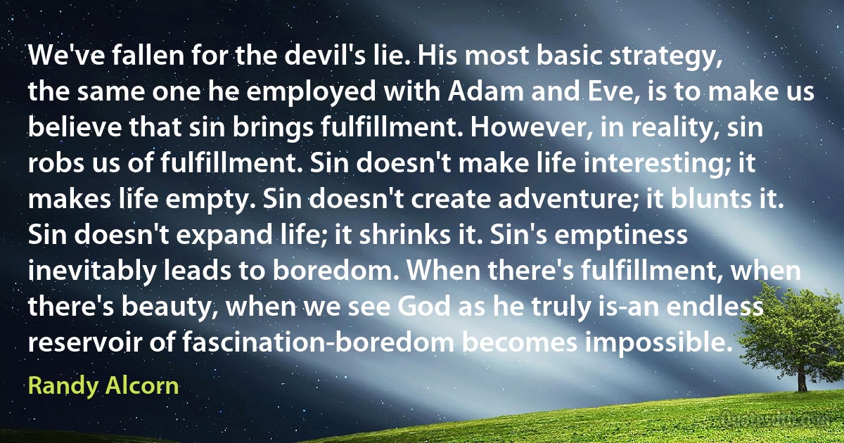 We've fallen for the devil's lie. His most basic strategy, the same one he employed with Adam and Eve, is to make us believe that sin brings fulfillment. However, in reality, sin robs us of fulfillment. Sin doesn't make life interesting; it makes life empty. Sin doesn't create adventure; it blunts it. Sin doesn't expand life; it shrinks it. Sin's emptiness inevitably leads to boredom. When there's fulfillment, when there's beauty, when we see God as he truly is-an endless reservoir of fascination-boredom becomes impossible. (Randy Alcorn)