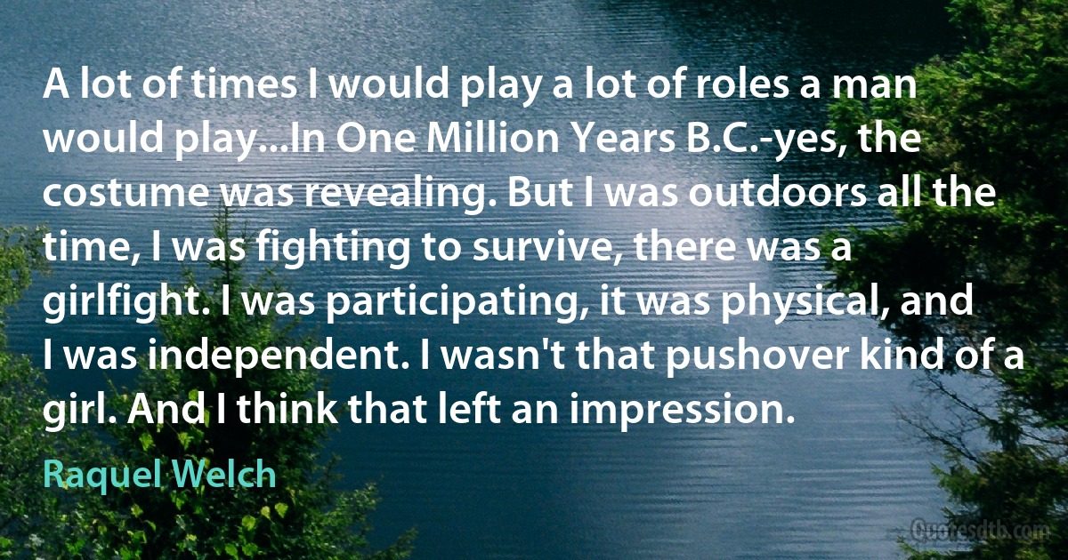 A lot of times I would play a lot of roles a man would play...In One Million Years B.C.-yes, the costume was revealing. But I was outdoors all the time, I was fighting to survive, there was a girlfight. I was participating, it was physical, and I was independent. I wasn't that pushover kind of a girl. And I think that left an impression. (Raquel Welch)