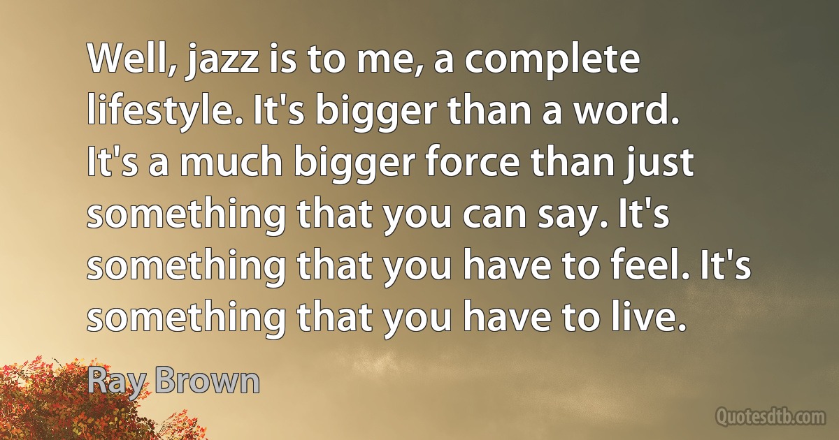 Well, jazz is to me, a complete lifestyle. It's bigger than a word. It's a much bigger force than just something that you can say. It's something that you have to feel. It's something that you have to live. (Ray Brown)