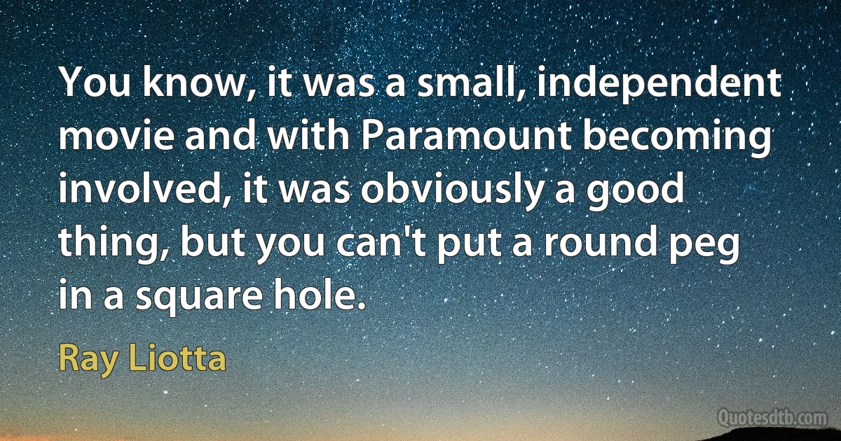 You know, it was a small, independent movie and with Paramount becoming involved, it was obviously a good thing, but you can't put a round peg in a square hole. (Ray Liotta)