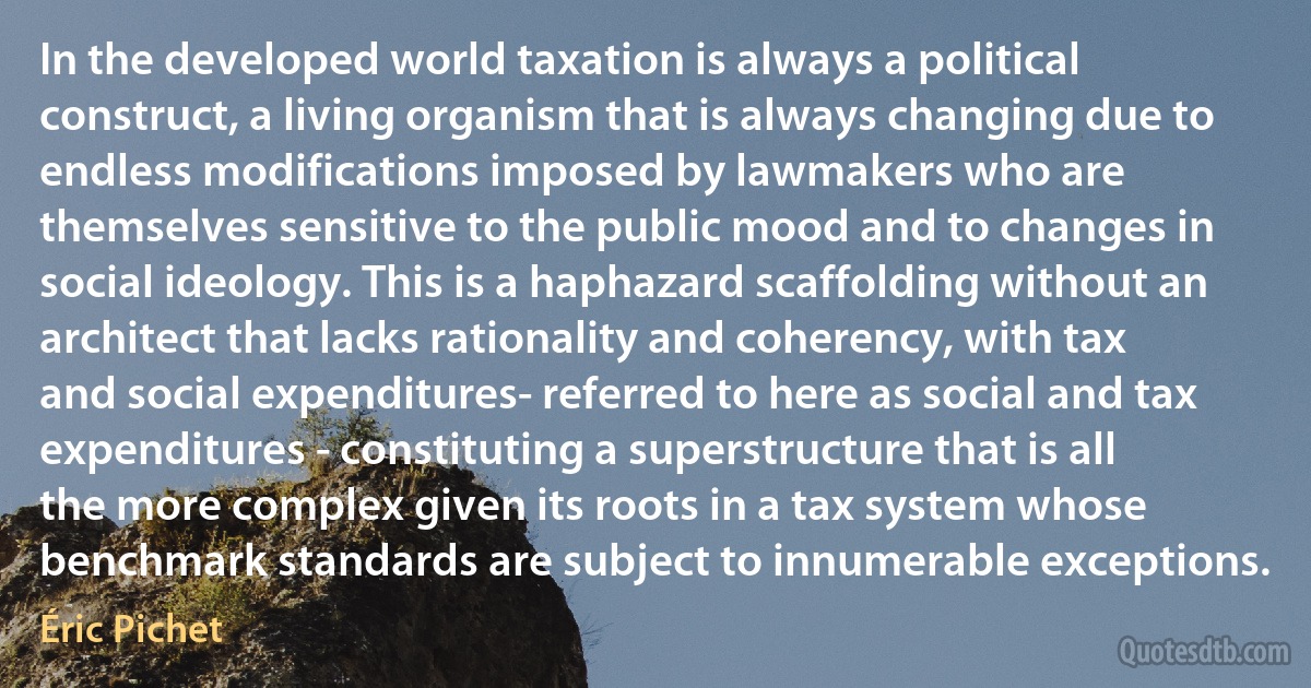 In the developed world taxation is always a political construct, a living organism that is always changing due to endless modifications imposed by lawmakers who are themselves sensitive to the public mood and to changes in social ideology. This is a haphazard scaffolding without an architect that lacks rationality and coherency, with tax and social expenditures- referred to here as social and tax expenditures - constituting a superstructure that is all the more complex given its roots in a tax system whose benchmark standards are subject to innumerable exceptions. (Éric Pichet)