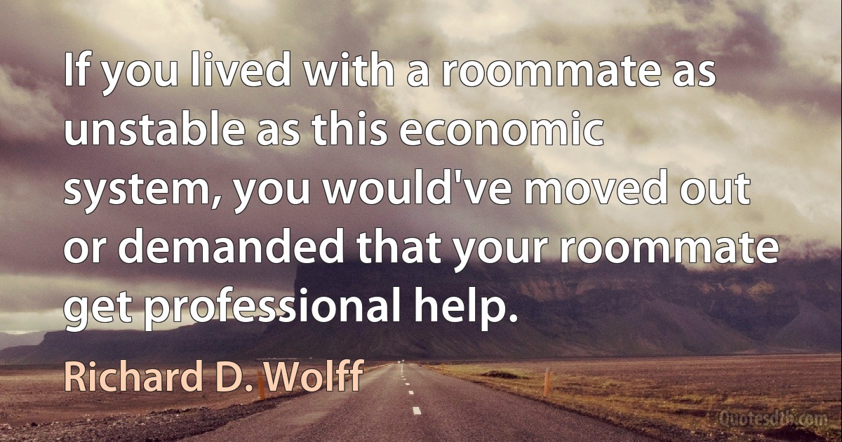 If you lived with a roommate as unstable as this economic system, you would've moved out or demanded that your roommate get professional help. (Richard D. Wolff)