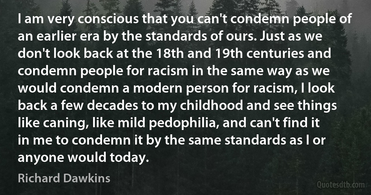 I am very conscious that you can't condemn people of an earlier era by the standards of ours. Just as we don't look back at the 18th and 19th centuries and condemn people for racism in the same way as we would condemn a modern person for racism, I look back a few decades to my childhood and see things like caning, like mild pedophilia, and can't find it in me to condemn it by the same standards as I or anyone would today. (Richard Dawkins)