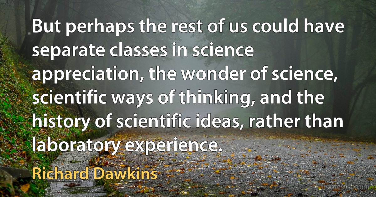 But perhaps the rest of us could have separate classes in science appreciation, the wonder of science, scientific ways of thinking, and the history of scientific ideas, rather than laboratory experience. (Richard Dawkins)