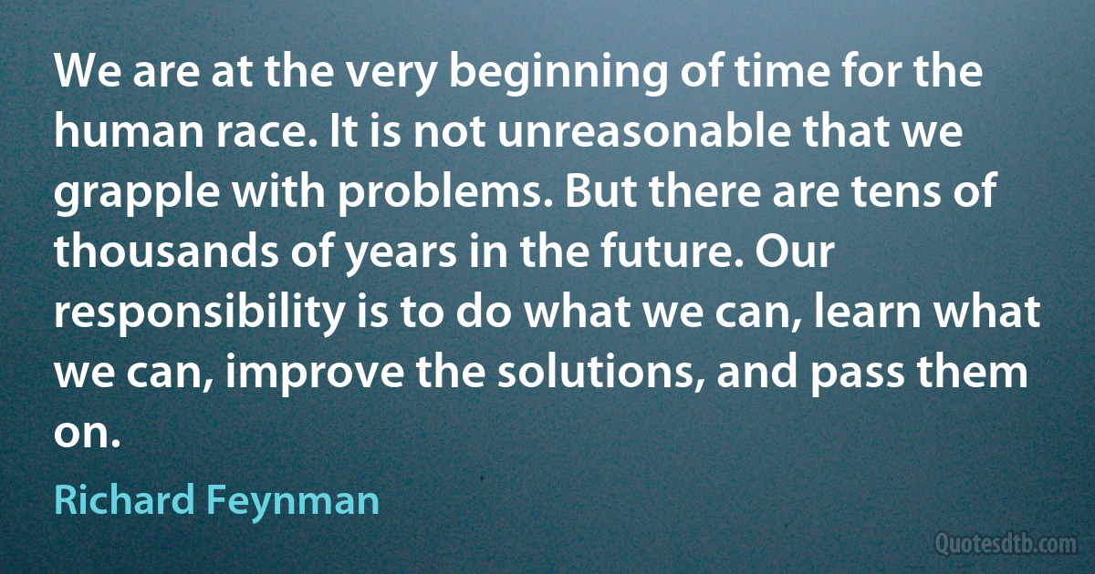 We are at the very beginning of time for the human race. It is not unreasonable that we grapple with problems. But there are tens of thousands of years in the future. Our responsibility is to do what we can, learn what we can, improve the solutions, and pass them on. (Richard Feynman)