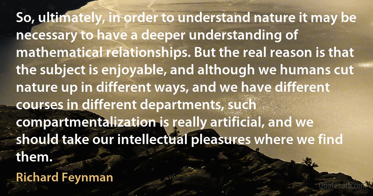 So, ultimately, in order to understand nature it may be necessary to have a deeper understanding of mathematical relationships. But the real reason is that the subject is enjoyable, and although we humans cut nature up in different ways, and we have different courses in different departments, such compartmentalization is really artificial, and we should take our intellectual pleasures where we find them. (Richard Feynman)