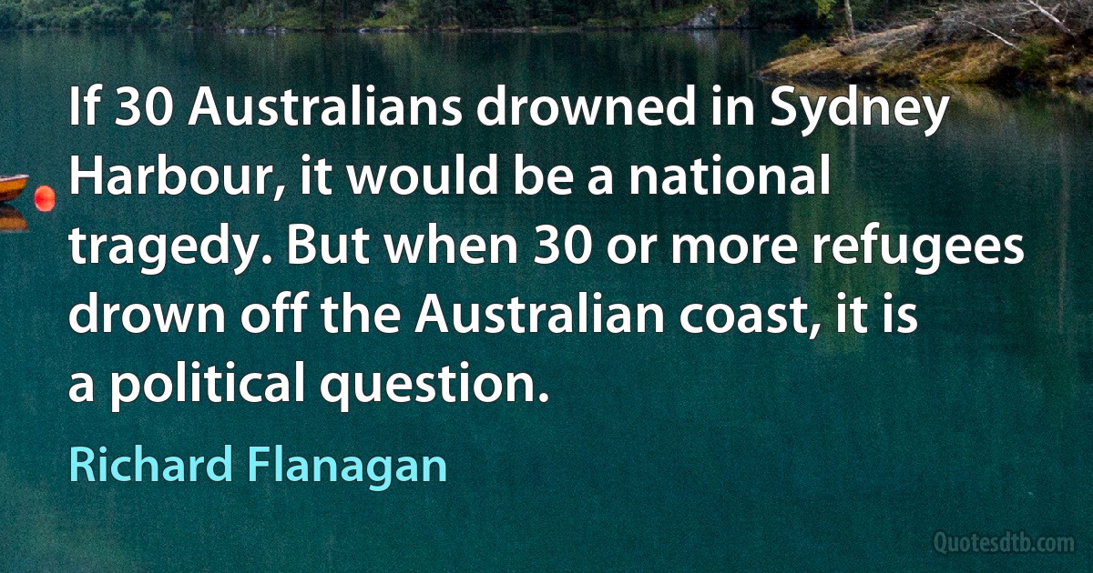 If 30 Australians drowned in Sydney Harbour, it would be a national tragedy. But when 30 or more refugees drown off the Australian coast, it is a political question. (Richard Flanagan)