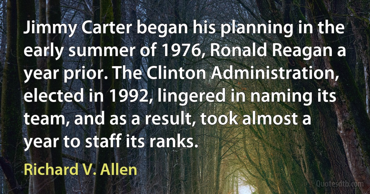 Jimmy Carter began his planning in the early summer of 1976, Ronald Reagan a year prior. The Clinton Administration, elected in 1992, lingered in naming its team, and as a result, took almost a year to staff its ranks. (Richard V. Allen)