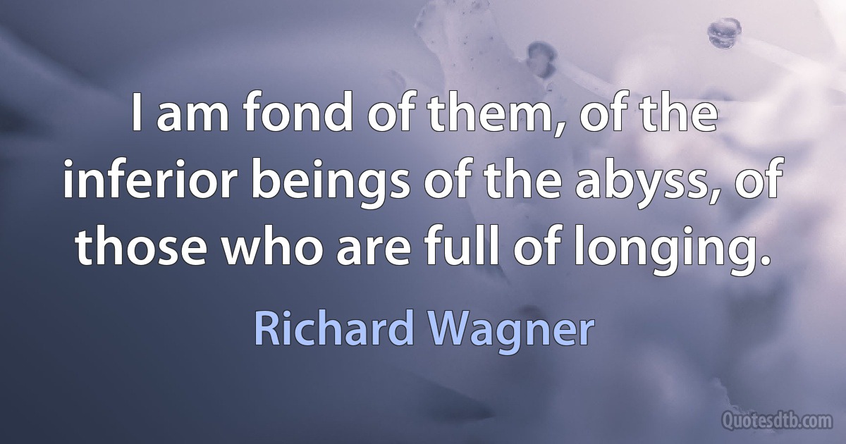 I am fond of them, of the inferior beings of the abyss, of those who are full of longing. (Richard Wagner)