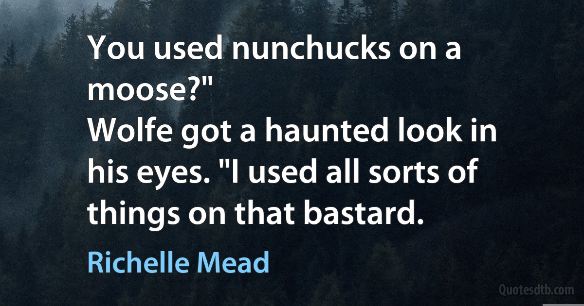 You used nunchucks on a moose?"
Wolfe got a haunted look in his eyes. "I used all sorts of things on that bastard. (Richelle Mead)