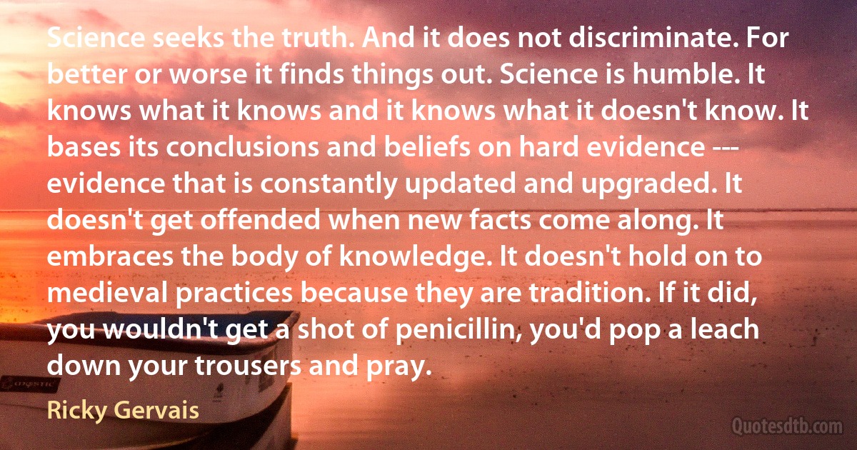 Science seeks the truth. And it does not discriminate. For better or worse it finds things out. Science is humble. It knows what it knows and it knows what it doesn't know. It bases its conclusions and beliefs on hard evidence -­- evidence that is constantly updated and upgraded. It doesn't get offended when new facts come along. It embraces the body of knowledge. It doesn't hold on to medieval practices because they are tradition. If it did, you wouldn't get a shot of penicillin, you'd pop a leach down your trousers and pray. (Ricky Gervais)