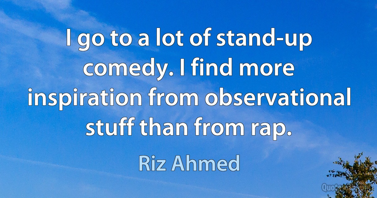 I go to a lot of stand-up comedy. I find more inspiration from observational stuff than from rap. (Riz Ahmed)