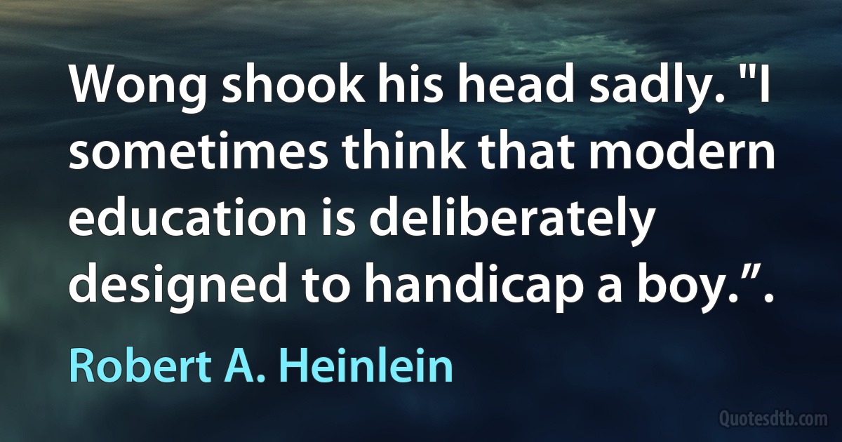 Wong shook his head sadly. "I sometimes think that modern education is deliberately designed to handicap a boy.”. (Robert A. Heinlein)