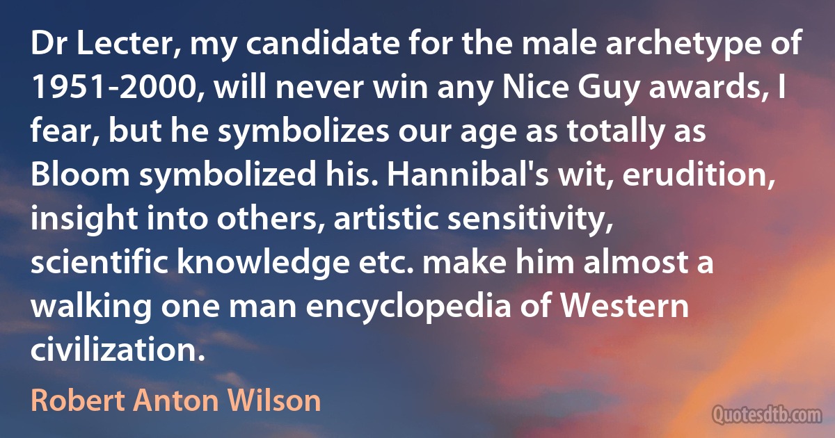 Dr Lecter, my candidate for the male archetype of 1951-2000, will never win any Nice Guy awards, I fear, but he symbolizes our age as totally as Bloom symbolized his. Hannibal's wit, erudition, insight into others, artistic sensitivity, scientific knowledge etc. make him almost a walking one man encyclopedia of Western civilization. (Robert Anton Wilson)