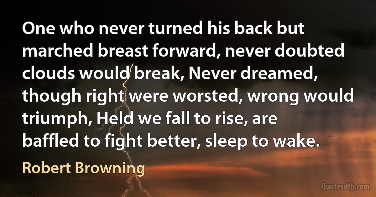 One who never turned his back but marched breast forward, never doubted clouds would break, Never dreamed, though right were worsted, wrong would triumph, Held we fall to rise, are baffled to fight better, sleep to wake. (Robert Browning)