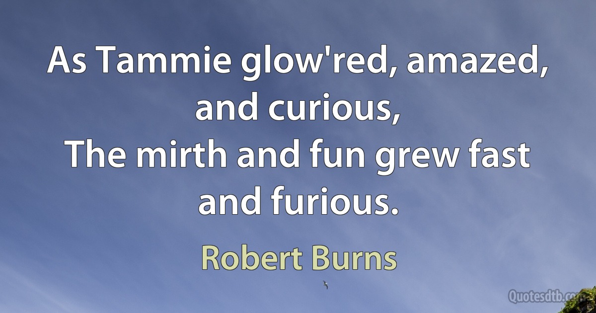 As Tammie glow'red, amazed, and curious,
The mirth and fun grew fast and furious. (Robert Burns)