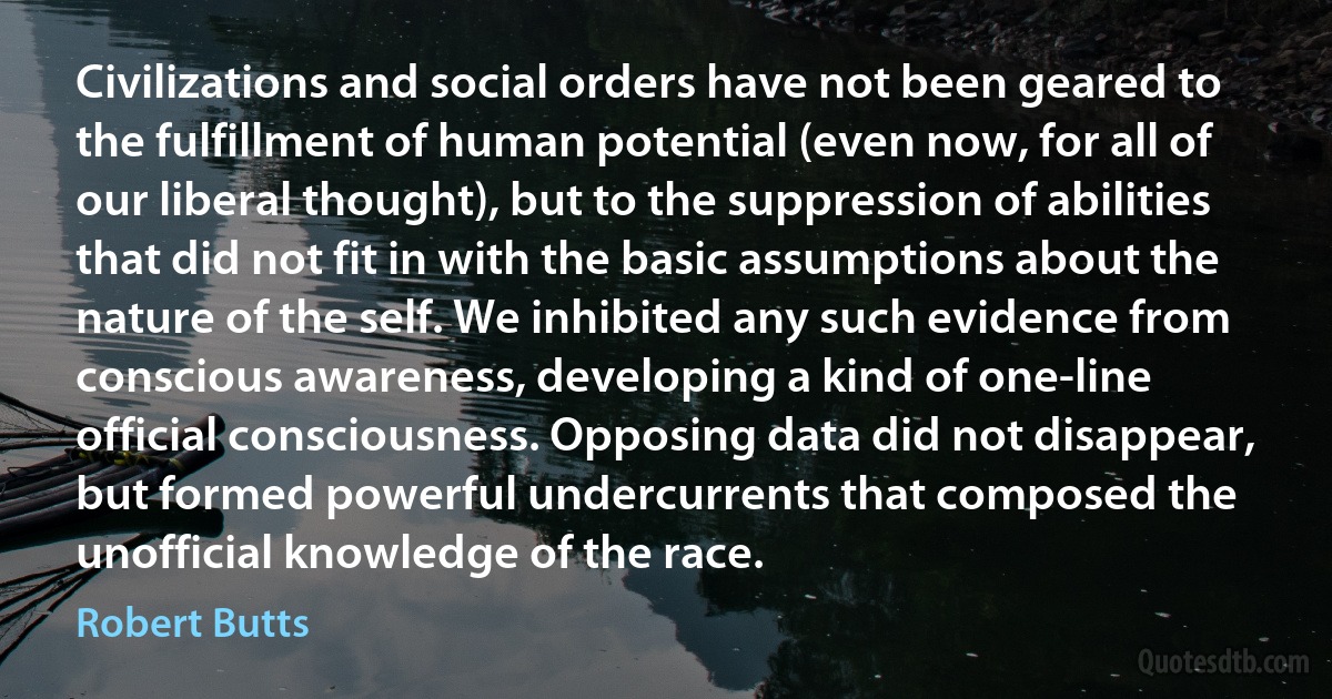 Civilizations and social orders have not been geared to the fulfillment of human potential (even now, for all of our liberal thought), but to the suppression of abilities that did not fit in with the basic assumptions about the nature of the self. We inhibited any such evidence from conscious awareness, developing a kind of one-line official consciousness. Opposing data did not disappear, but formed powerful undercurrents that composed the unofficial knowledge of the race. (Robert Butts)