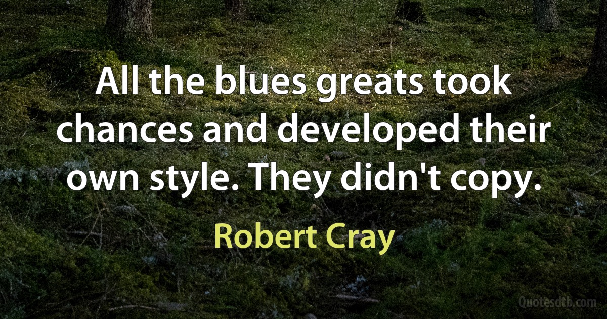 All the blues greats took chances and developed their own style. They didn't copy. (Robert Cray)