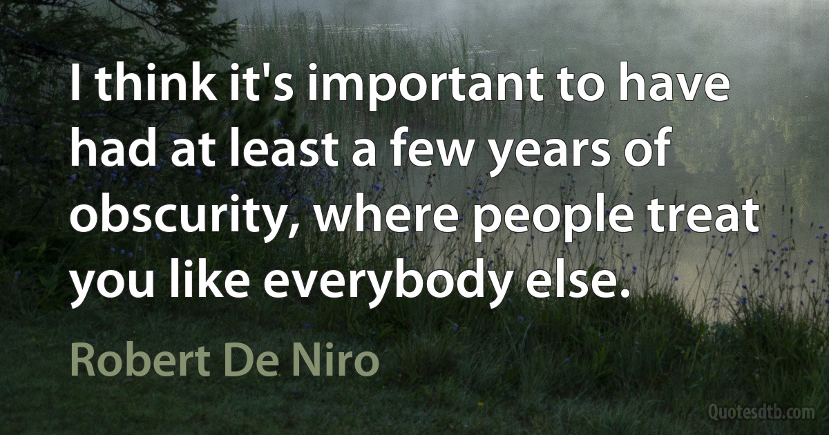 I think it's important to have had at least a few years of obscurity, where people treat you like everybody else. (Robert De Niro)