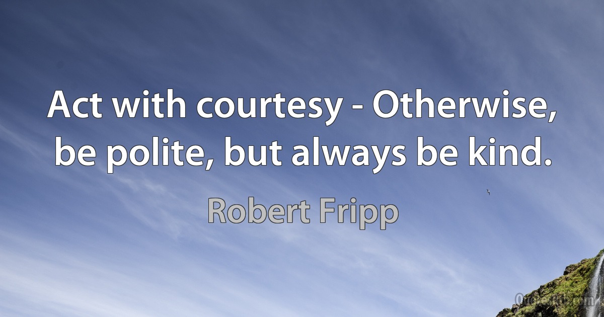 Act with courtesy - Otherwise, be polite, but always be kind. (Robert Fripp)