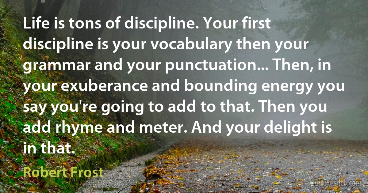 Life is tons of discipline. Your first discipline is your vocabulary then your grammar and your punctuation... Then, in your exuberance and bounding energy you say you're going to add to that. Then you add rhyme and meter. And your delight is in that. (Robert Frost)