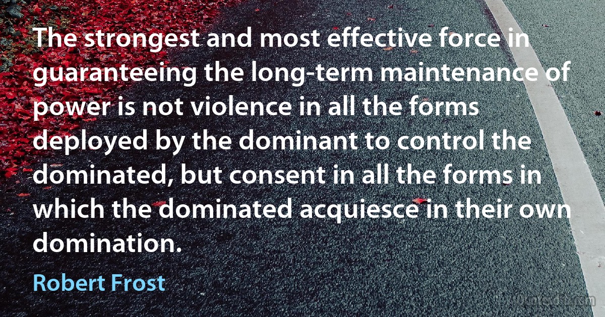 The strongest and most effective force in guaranteeing the long-term maintenance of power is not violence in all the forms deployed by the dominant to control the dominated, but consent in all the forms in which the dominated acquiesce in their own domination. (Robert Frost)