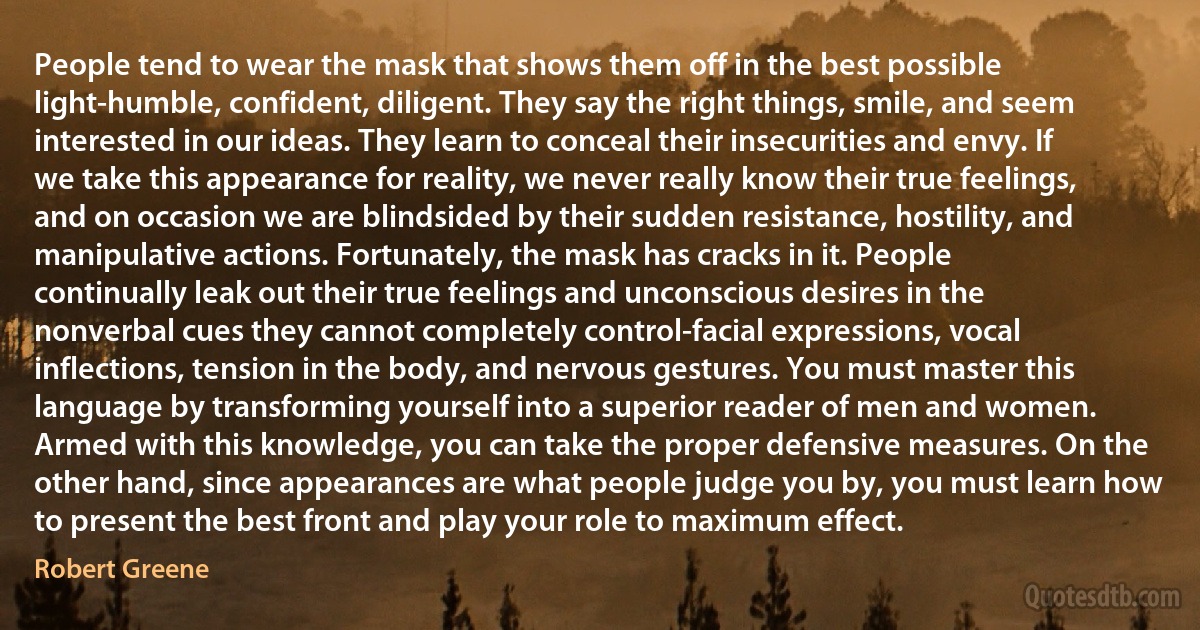 People tend to wear the mask that shows them off in the best possible light-humble, confident, diligent. They say the right things, smile, and seem interested in our ideas. They learn to conceal their insecurities and envy. If we take this appearance for reality, we never really know their true feelings, and on occasion we are blindsided by their sudden resistance, hostility, and manipulative actions. Fortunately, the mask has cracks in it. People continually leak out their true feelings and unconscious desires in the nonverbal cues they cannot completely control-facial expressions, vocal inflections, tension in the body, and nervous gestures. You must master this language by transforming yourself into a superior reader of men and women. Armed with this knowledge, you can take the proper defensive measures. On the other hand, since appearances are what people judge you by, you must learn how to present the best front and play your role to maximum effect. (Robert Greene)