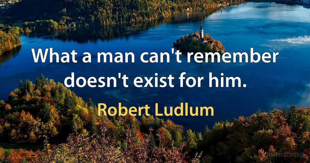 What a man can't remember doesn't exist for him. (Robert Ludlum)